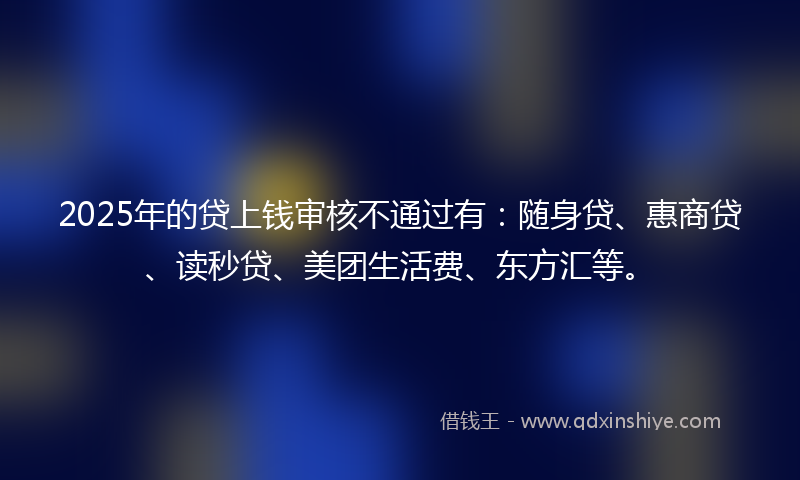 2025年的贷上钱审核不通过有：随身贷、惠商贷、读秒贷、美团生活费、东方汇等。