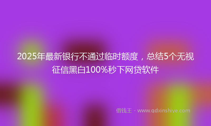 2025年最新银行不通过临时额度，总结5个无视征信黑白100%秒下网贷软件