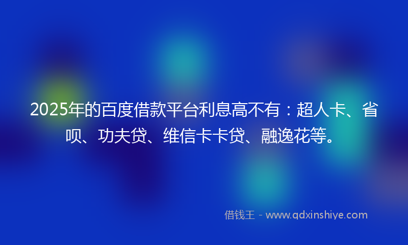 2025年的百度借款平台利息高不有：超人卡、省呗、功夫贷、维信卡卡贷、融逸花等。