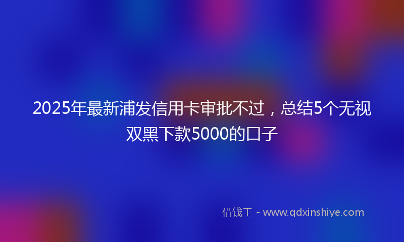 2025年最新浦发信用卡审批不过，总结5个无视双黑下款5000的口子