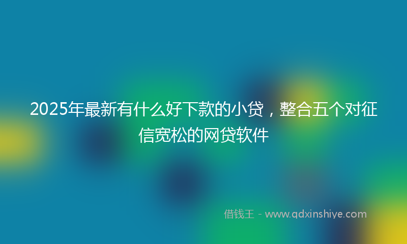 2025年最新有什么好下款的小贷，整合五个对征信宽松的网贷软件