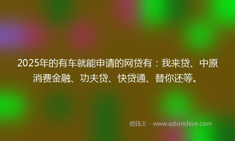 2025年的有车就能申请的网贷有：我来贷、中原消费金融、功夫贷、快贷通、替你还等。