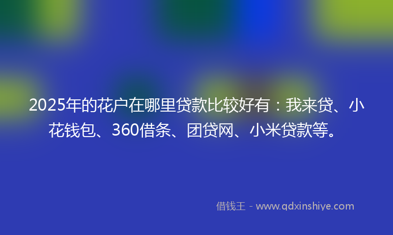 2025年的花户在哪里贷款比较好有：我来贷、小花钱包、360借条、团贷网、小米贷款等。