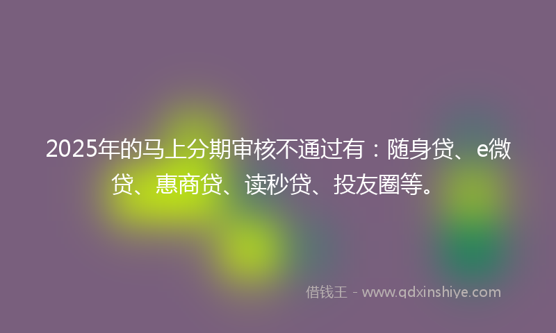 2025年的马上分期审核不通过有：随身贷、e微贷、惠商贷、读秒贷、投友圈等。
