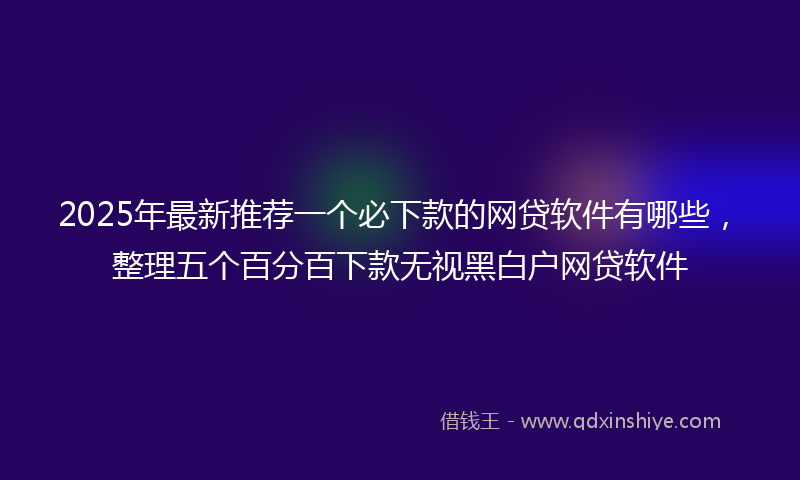 2025年最新推荐一个必下款的网贷软件有哪些，整理五个百分百下款无视黑白户网贷软件