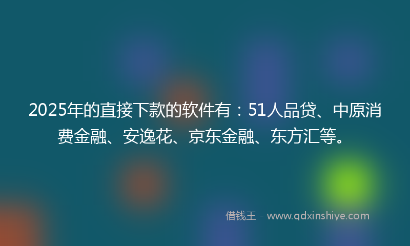 2025年的直接下款的软件有：51人品贷、中原消费金融、安逸花、京东金融、东方汇等。
