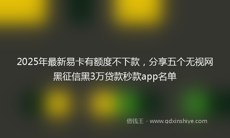 2025年最新易卡有额度不下款，分享五个无视网黑征信黑3万贷款秒款app名单