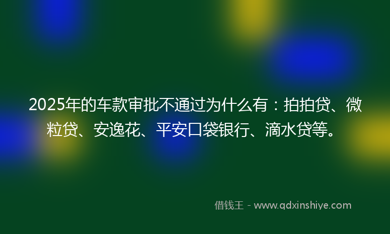 2025年的车款审批不通过为什么有：拍拍贷、微粒贷、安逸花、平安口袋银行、滴水贷等。