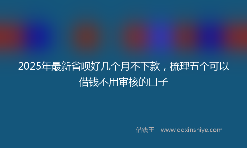 2025年最新省呗好几个月不下款，梳理五个可以借钱不用审核的口子