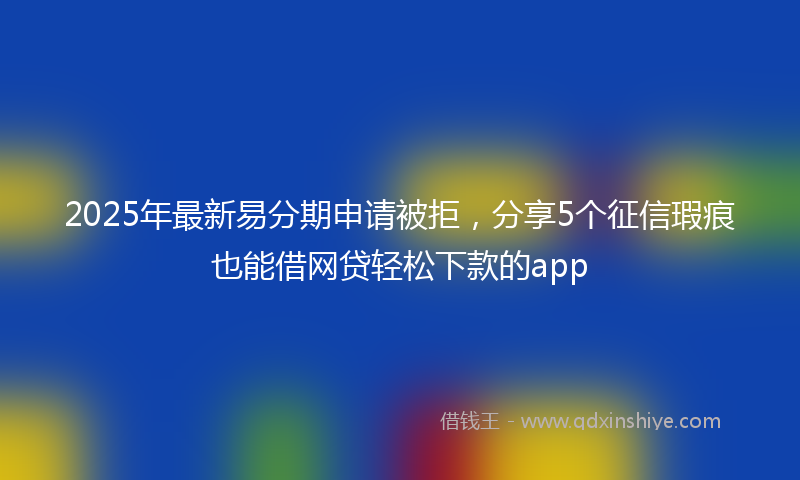 2025年最新易分期申请被拒，分享5个征信瑕疵也能借网贷轻松下款的app