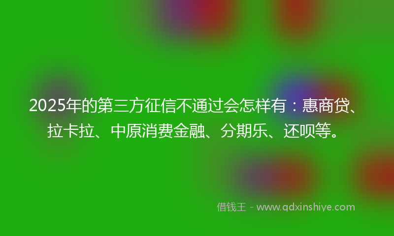 2025年的第三方征信不通过会怎样有：惠商贷、拉卡拉、中原消费金融、分期乐、还呗等。