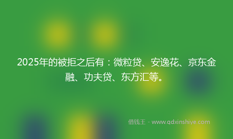 2025年的被拒之后有：微粒贷、安逸花、京东金融、功夫贷、东方汇等。