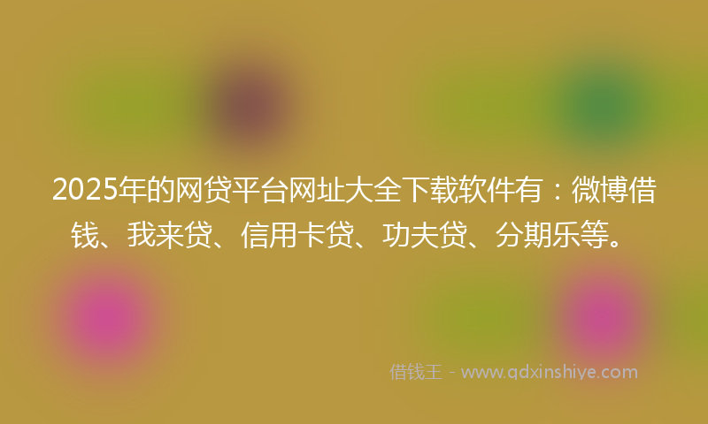 2025年的网贷平台网址大全下载软件有：微博借钱、我来贷、信用卡贷、功夫贷、分期乐等。