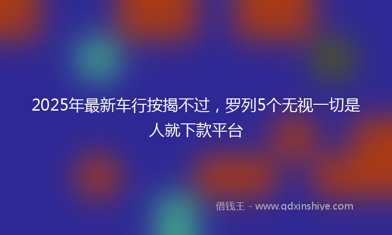 2025年最新车行按揭不过，罗列5个无视一切是人就下款平台