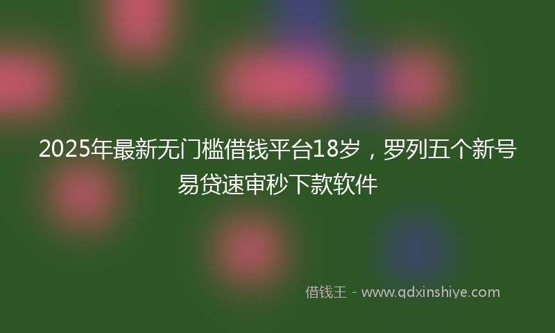 2025年最新无门槛借钱平台18岁，罗列五个新号易贷速审秒下款软件