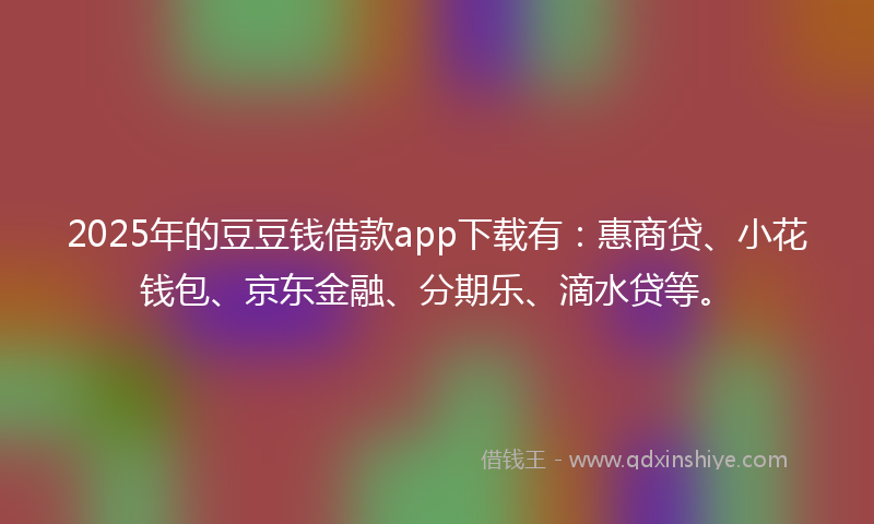 2025年的豆豆钱借款app下载有：惠商贷、小花钱包、京东金融、分期乐、滴水贷等。