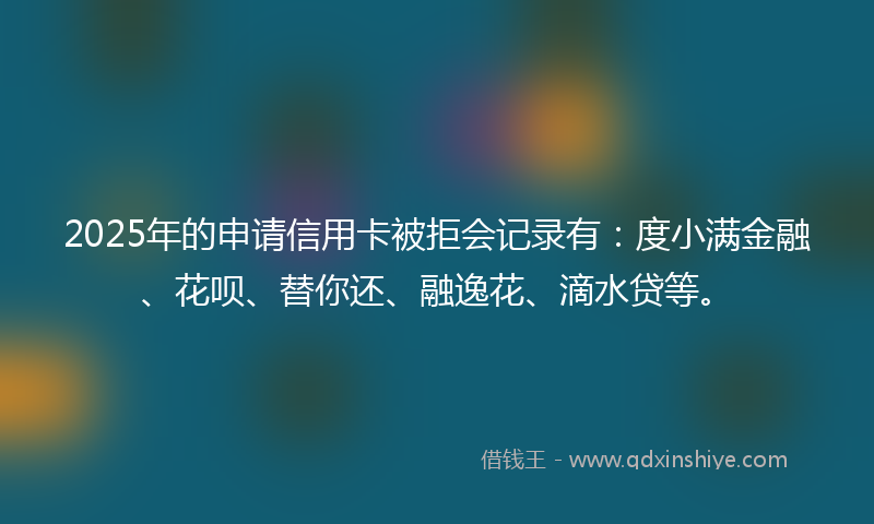 2025年的申请信用卡被拒会记录有：度小满金融、花呗、替你还、融逸花、滴水贷等。
