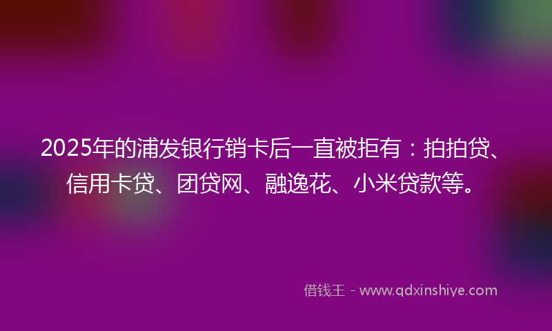 2025年的浦发银行销卡后一直被拒有：拍拍贷、信用卡贷、团贷网、融逸花、小米贷款等。