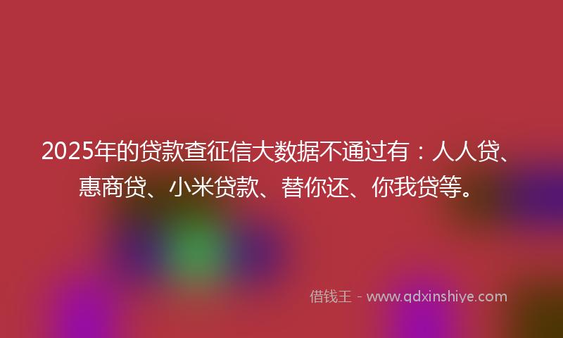 2025年的贷款查征信大数据不通过有：人人贷、惠商贷、小米贷款、替你还、你我贷等。