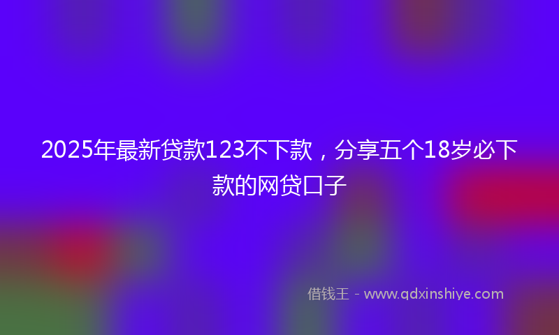 2025年最新贷款123不下款，分享五个18岁必下款的网贷口子