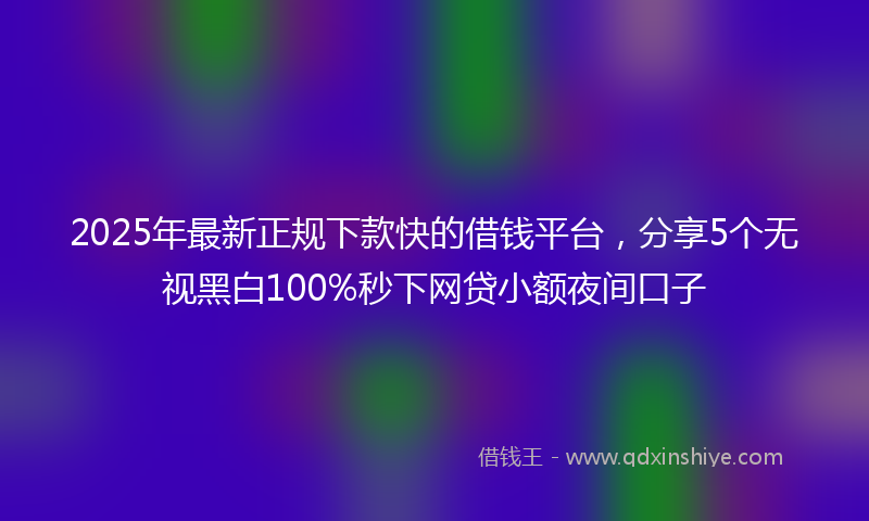 2025年最新正规下款快的借钱平台，分享5个无视黑白100%秒下网贷小额夜间口子