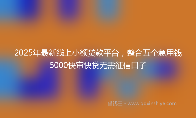 2025年最新线上小额贷款平台，整合五个急用钱5000快审快贷无需征信口子