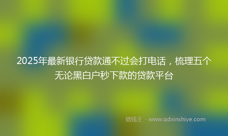 2025年最新银行贷款通不过会打电话，梳理五个无论黑白户秒下款的贷款平台