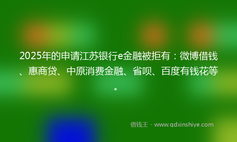 2025年的申请江苏银行e金融被拒有：微博借钱、惠商贷、中原消费金融、省呗、百度有钱花等。