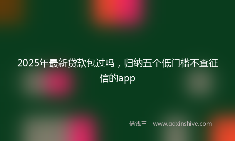 2025年最新贷款包过吗，归纳五个低门槛不查征信的app