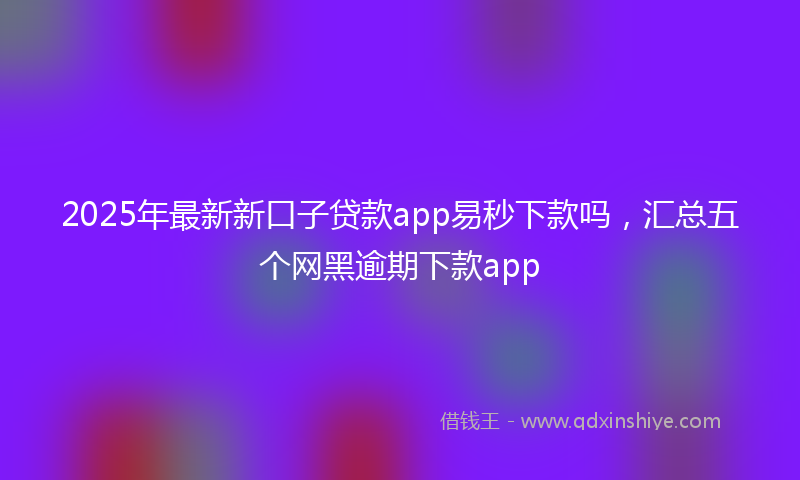 2025年最新新口子贷款app易秒下款吗，汇总五个网黑逾期下款app
