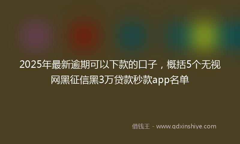 2025年最新逾期可以下款的口子，概括5个无视网黑征信黑3万贷款秒款app名单