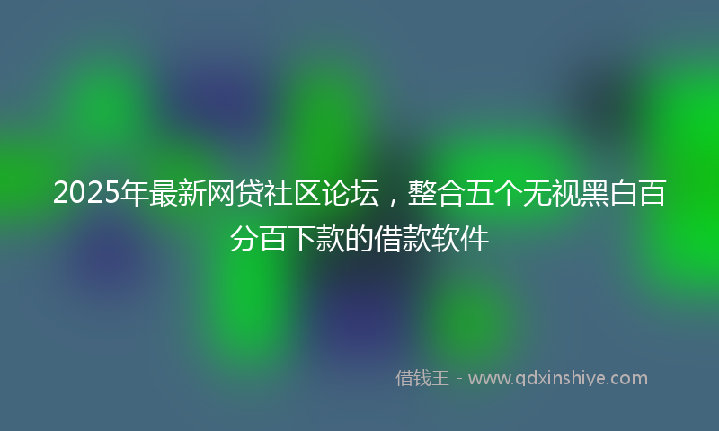 2025年最新网贷社区论坛，整合五个无视黑白百分百下款的借款软件