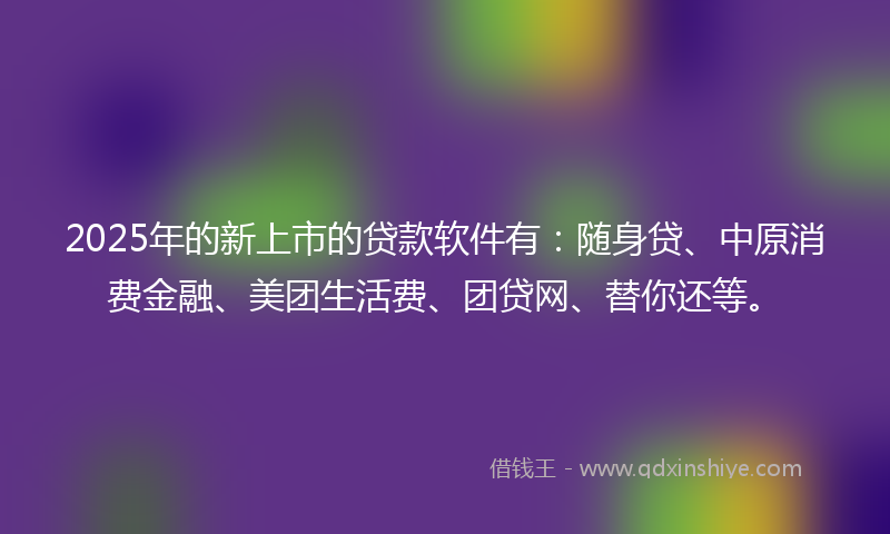2025年的新上市的贷款软件有：随身贷、中原消费金融、美团生活费、团贷网、替你还等。