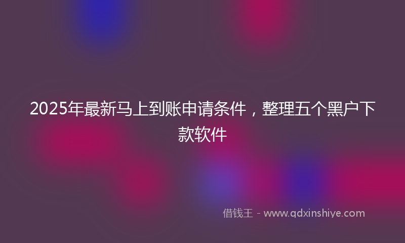 2025年最新马上到账申请条件，整理五个黑户下款软件
