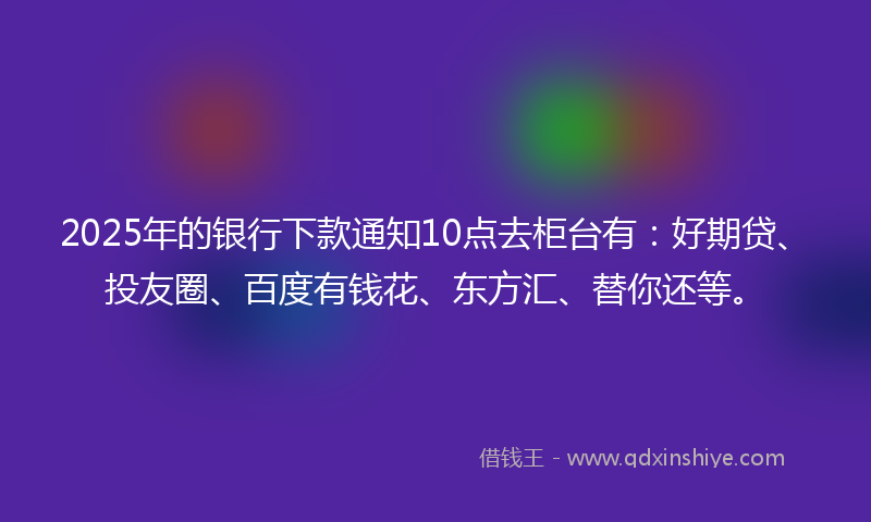 2025年的银行下款通知10点去柜台有：好期贷、投友圈、百度有钱花、东方汇、替你还等。