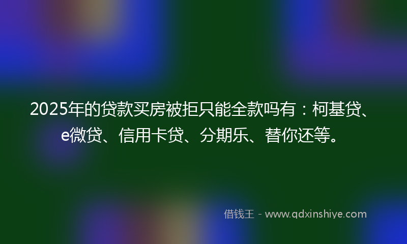 2025年的贷款买房被拒只能全款吗有：柯基贷、e微贷、信用卡贷、分期乐、替你还等。