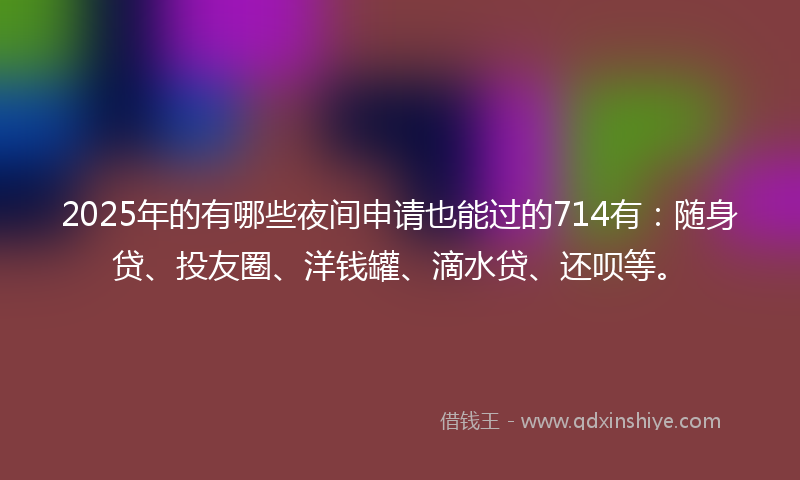 2025年的有哪些夜间申请也能过的714有：随身贷、投友圈、洋钱罐、滴水贷、还呗等。