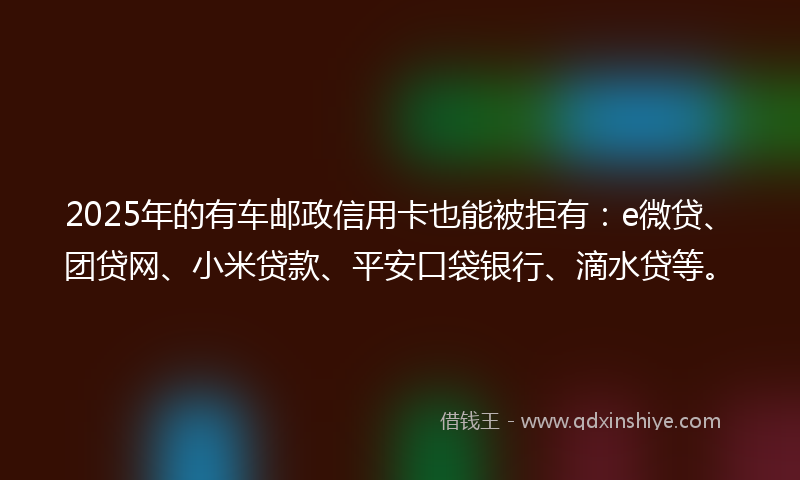 2025年的有车邮政信用卡也能被拒有：e微贷、团贷网、小米贷款、平安口袋银行、滴水贷等。