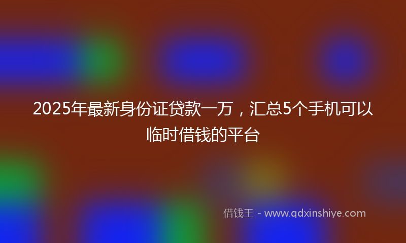 2025年最新身份证贷款一万，汇总5个手机可以临时借钱的平台