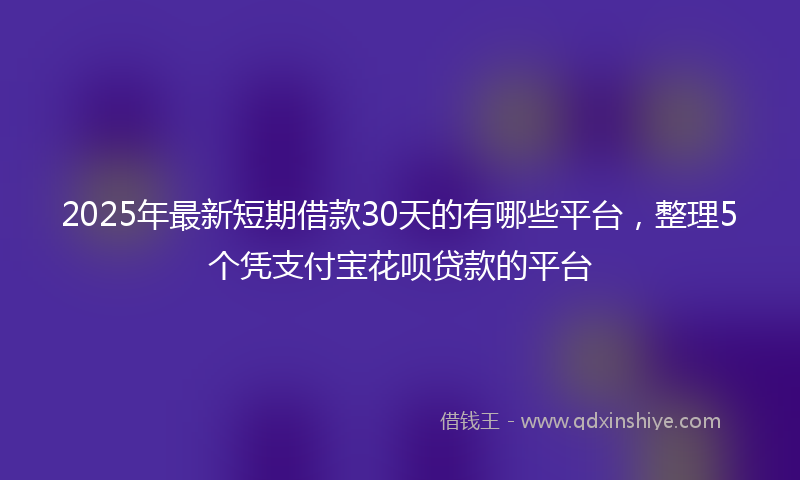 2025年最新短期借款30天的有哪些平台，整理5个凭支付宝花呗贷款的平台