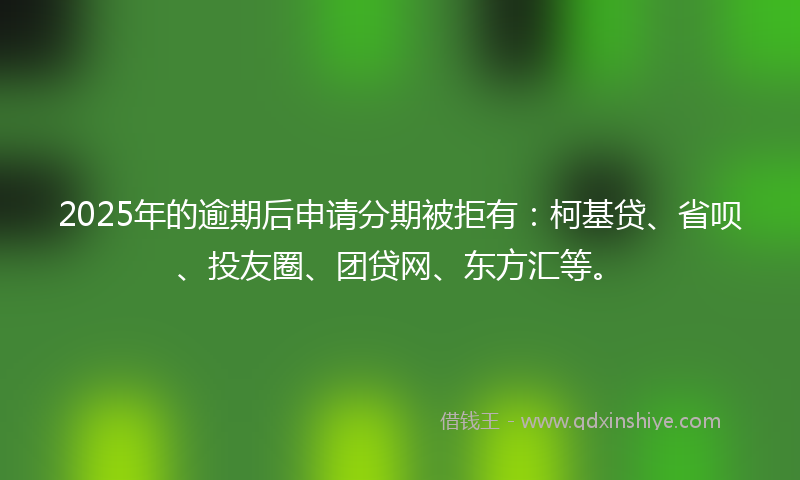 2025年的逾期后申请分期被拒有：柯基贷、省呗、投友圈、团贷网、东方汇等。