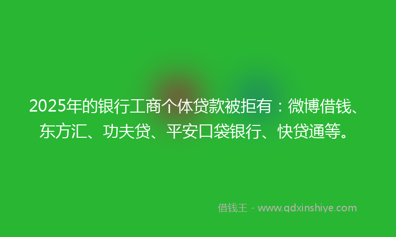 2025年的银行工商个体贷款被拒有：微博借钱、东方汇、功夫贷、平安口袋银行、快贷通等。
