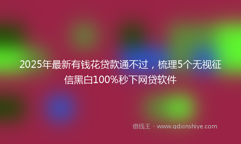 2025年最新有钱花贷款通不过，梳理5个无视征信黑白100%秒下网贷软件