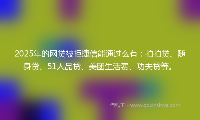 2025年的网贷被拒捷信能通过么有：拍拍贷、随身贷、51人品贷、美团生活费、功夫贷等。