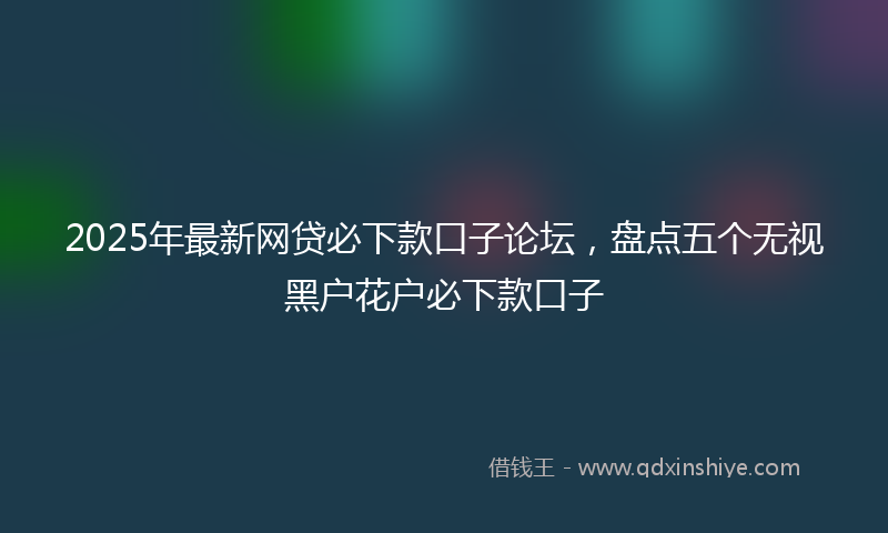 2025年最新网贷必下款口子论坛，盘点五个无视黑户花户必下款口子