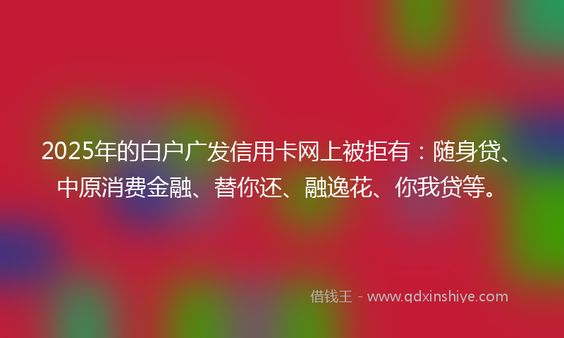 2025年的白户广发信用卡网上被拒有：随身贷、中原消费金融、替你还、融逸花、你我贷等。