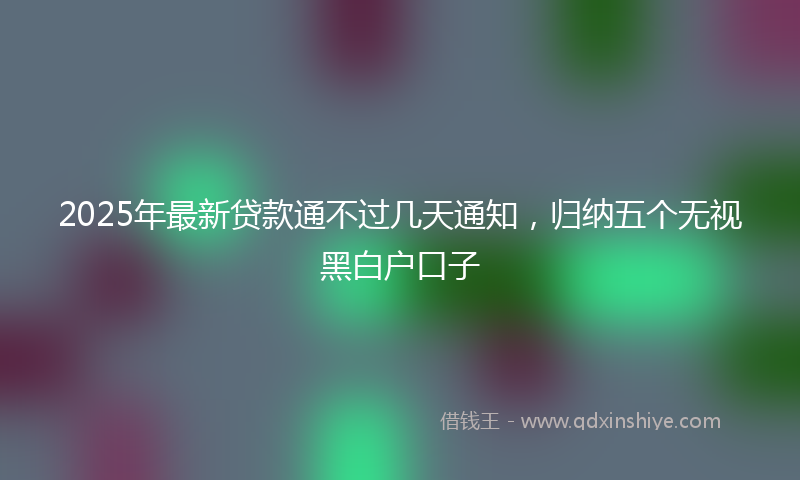 2025年最新贷款通不过几天通知，归纳五个无视黑白户口子
