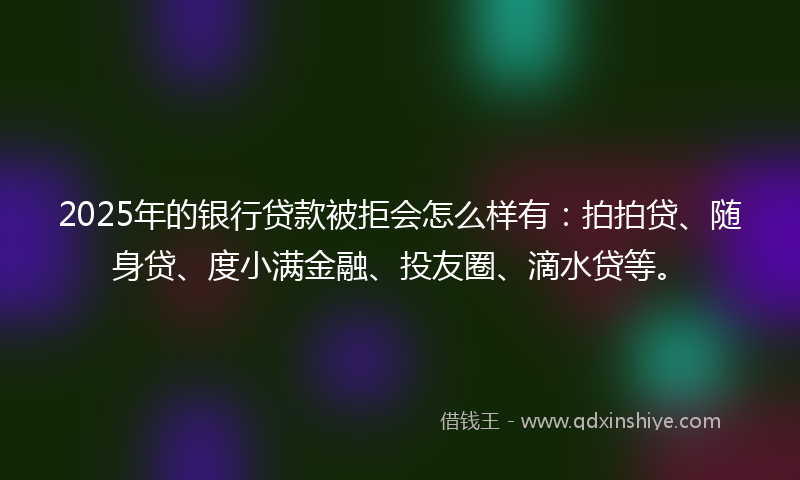 2025年的银行贷款被拒会怎么样有：拍拍贷、随身贷、度小满金融、投友圈、滴水贷等。