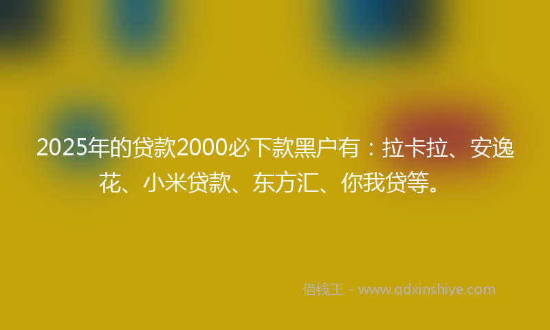 2025年的贷款2000必下款黑户有：拉卡拉、安逸花、小米贷款、东方汇、你我贷等。