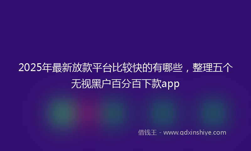 2025年最新放款平台比较快的有哪些，整理五个无视黑户百分百下款app